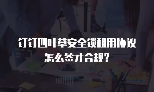 钉钉四叶草安全锁租用协议怎么签才合规？