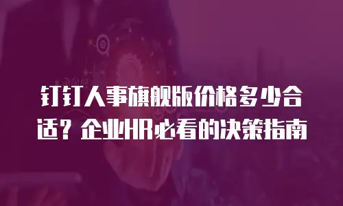 钉钉人事旗舰版价格多少合适？企业HR必看的决策指南