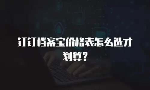钉钉档案宝价格表怎么选才划算？