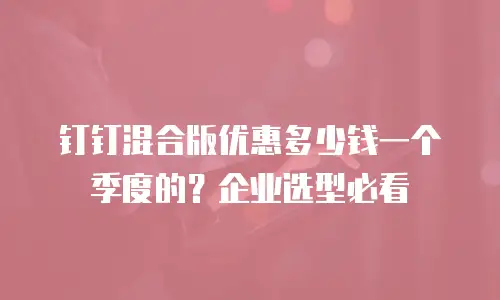 钉钉混合版优惠多少钱一个季度的？企业选型必看