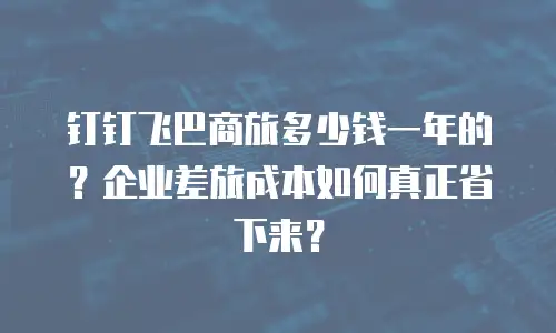 钉钉飞巴商旅多少钱一年的？企业差旅成本如何真正省下来？
