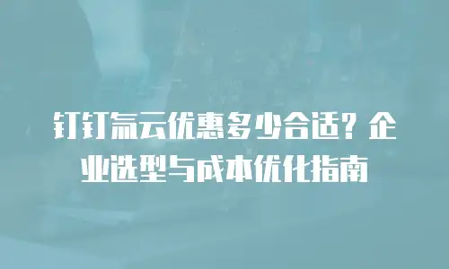 钉钉氚云优惠多少合适？企业选型与成本优化指南