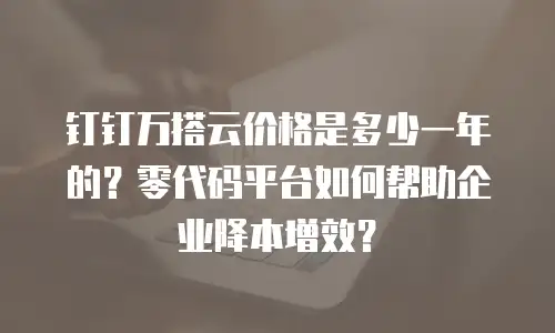 钉钉万搭云价格是多少一年的？零代码平台如何帮助企业降本增效？