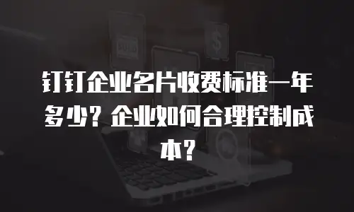 钉钉企业名片收费标准一年多少？企业如何合理控制成本？