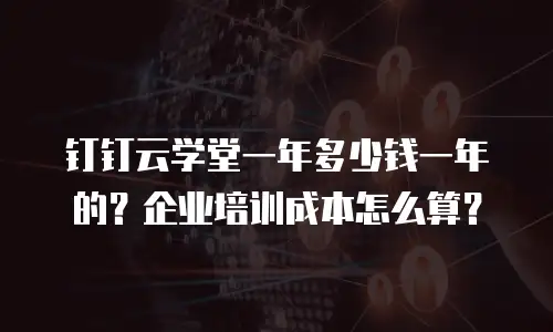 钉钉云学堂一年多少钱一年的？企业培训成本怎么算？