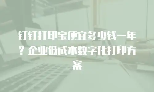 钉钉打印宝便宜多少钱一年？企业低成本数字化打印方案