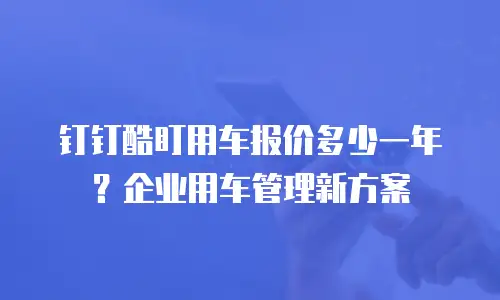 钉钉酷盯用车报价多少一年？企业用车管理新方案