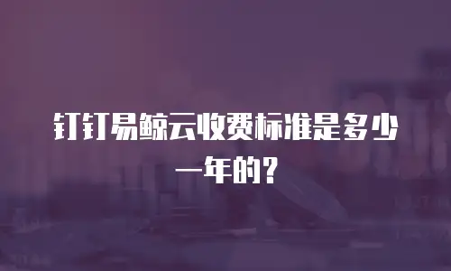 钉钉易鲸云收费标准是多少一年的？