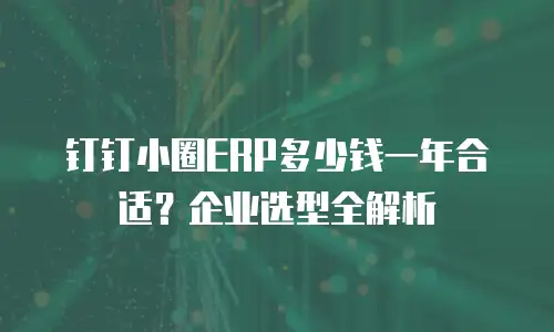钉钉小圈ERP多少钱一年合适？企业选型全解析
