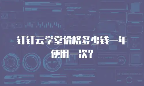 钉钉云学堂价格多少钱一年使用一次？