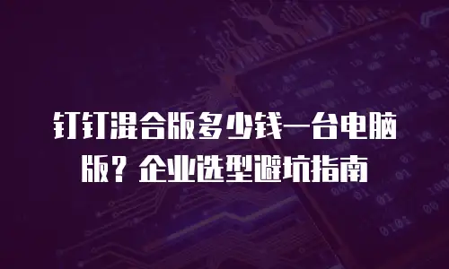 钉钉混合版多少钱一台电脑版？企业选型避坑指南