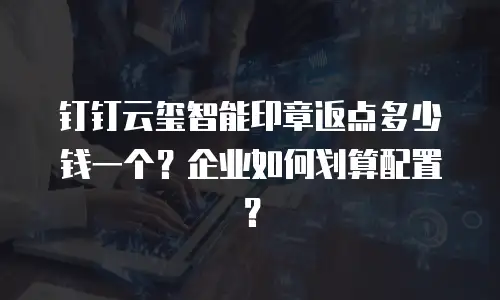 钉钉云玺智能印章返点多少钱一个？企业如何划算配置？