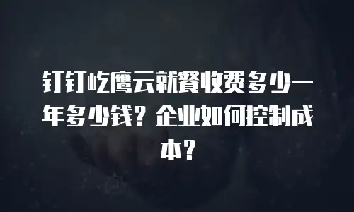 钉钉屹鹰云就餐收费多少一年多少钱？企业如何控制成本？