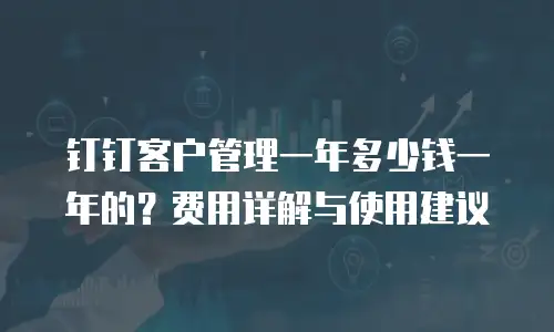 钉钉客户管理一年多少钱一年的？费用详解与使用建议