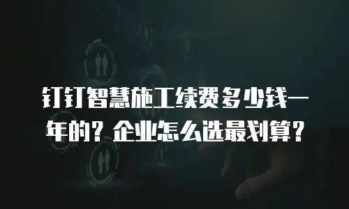 钉钉智慧施工续费多少钱一年的？企业怎么选最划算？
