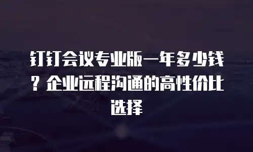 钉钉会议专业版一年多少钱？企业远程沟通的高性价比选择