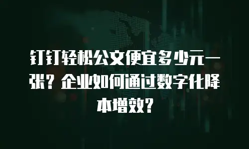 钉钉轻松公文便宜多少元一张？企业如何通过数字化降本增效？