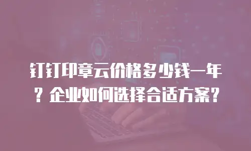 钉钉印章云价格多少钱一年？企业如何选择合适方案？