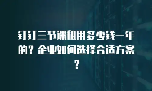 钉钉三节课租用多少钱一年的？企业如何选择合适方案？