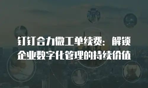 钉钉合力微工单续费：解锁企业数字化管理的持续价值