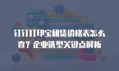 钉钉打印宝租赁价格表怎么查？企业选型关键点解析