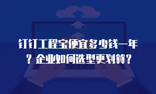 钉钉工程宝便宜多少钱一年？企业如何选型更划算？