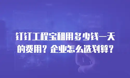 钉钉工程宝租用多少钱一天的费用？企业怎么选划算？