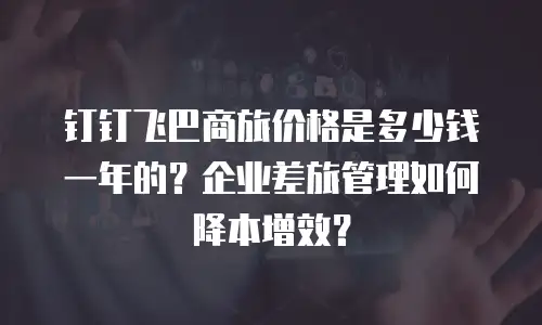 钉钉飞巴商旅价格是多少钱一年的？企业差旅管理如何降本增效？