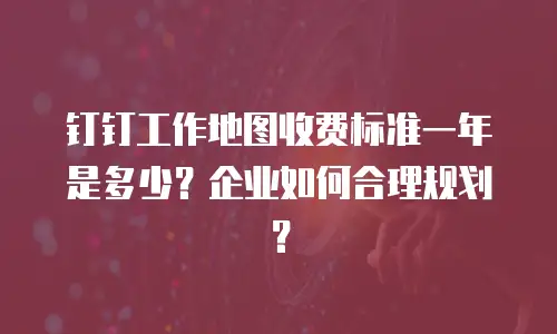 钉钉工作地图收费标准一年是多少？企业如何合理规划？