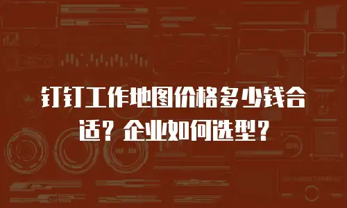 钉钉工作地图价格多少钱合适？企业如何选型？
