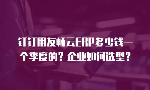 钉钉用友畅云ERP多少钱一个季度的？企业如何选型？