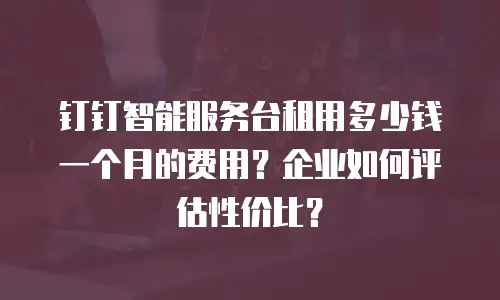 钉钉智能服务台租用多少钱一个月的费用？企业如何评估性价比？