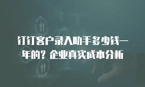 钉钉客户录入助手多少钱一年的？企业真实成本分析