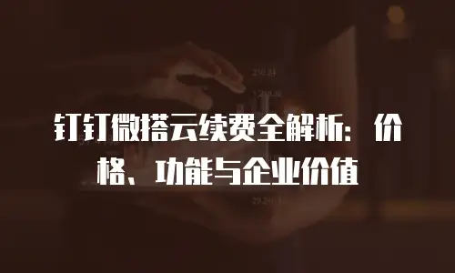 钉钉微搭云续费全解析：价格、功能与企业价值