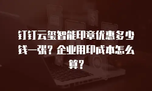 钉钉云玺智能印章优惠多少钱一张？企业用印成本怎么算？