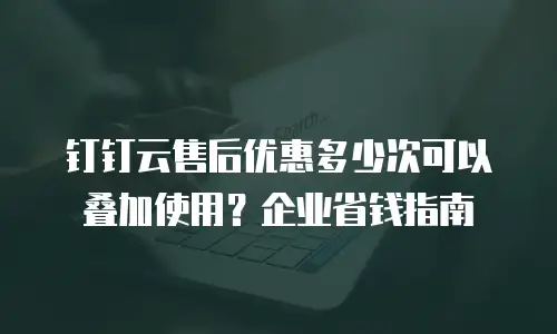 钉钉云售后优惠多少次可以叠加使用？企业省钱指南