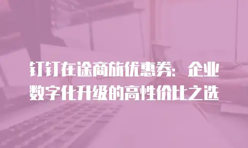 钉钉在途商旅优惠券：企业数字化升级的高性价比之选