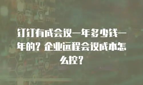 钉钉有成会议一年多少钱一年的？企业远程会议成本怎么控？