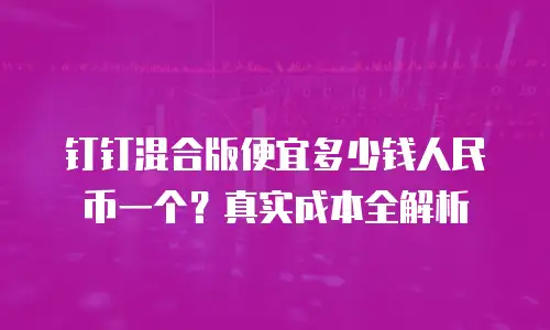钉钉混合版便宜多少钱人民币一个？真实成本全解析