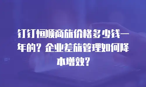 钉钉恒顺商旅价格多少钱一年的？企业差旅管理如何降本增效？