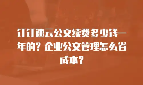 钉钉速云公文续费多少钱一年的？企业公文管理怎么省成本？