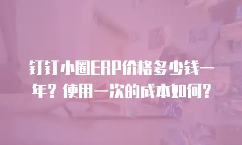 钉钉小圈ERP价格多少钱一年？使用一次的成本如何？