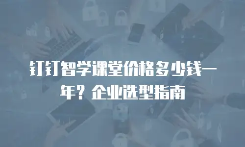 钉钉智学课堂价格多少钱一年？企业选型指南