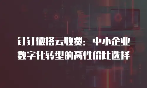 钉钉微搭云收费：中小企业数字化转型的高性价比选择