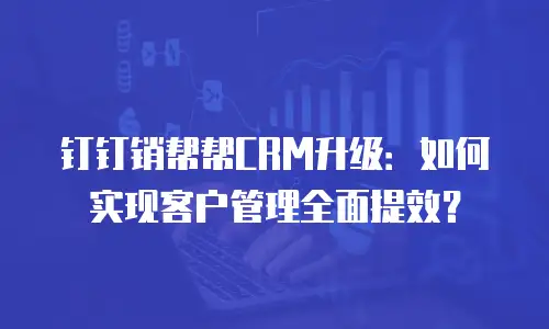 钉钉销帮帮CRM升级：如何实现客户管理全面提效？