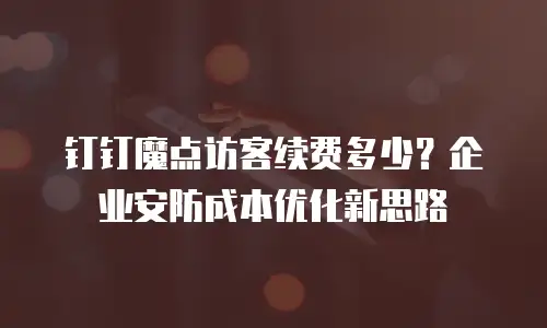 钉钉魔点访客续费多少？企业安防成本优化新思路