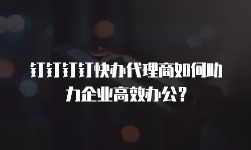 钉钉钉钉快办代理商如何助力企业高效办公？