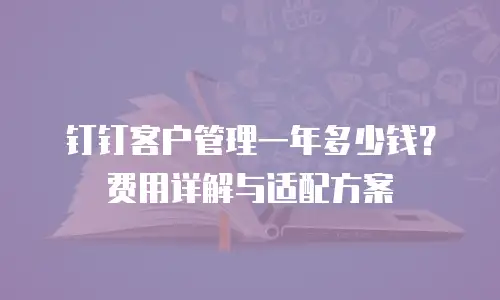 钉钉客户管理一年多少钱？费用详解与适配方案