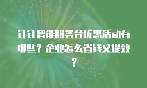 钉钉智能服务台优惠活动有哪些？企业怎么省钱又提效？