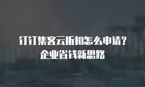 钉钉集客云折扣怎么申请？企业省钱新思路